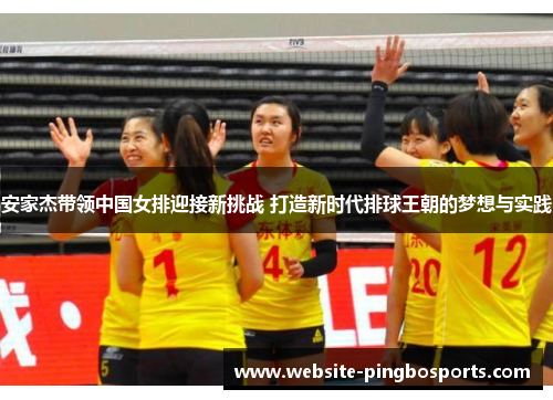 安家杰带领中国女排迎接新挑战 打造新时代排球王朝的梦想与实践