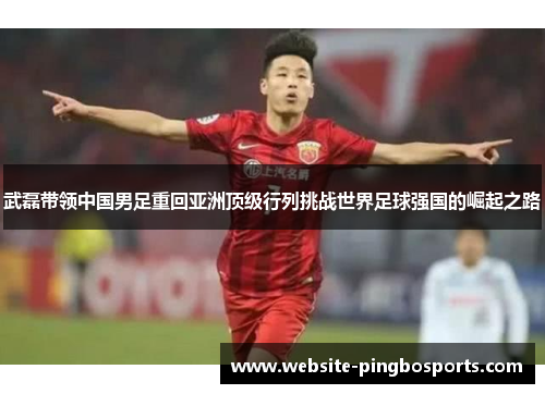 武磊带领中国男足重回亚洲顶级行列挑战世界足球强国的崛起之路